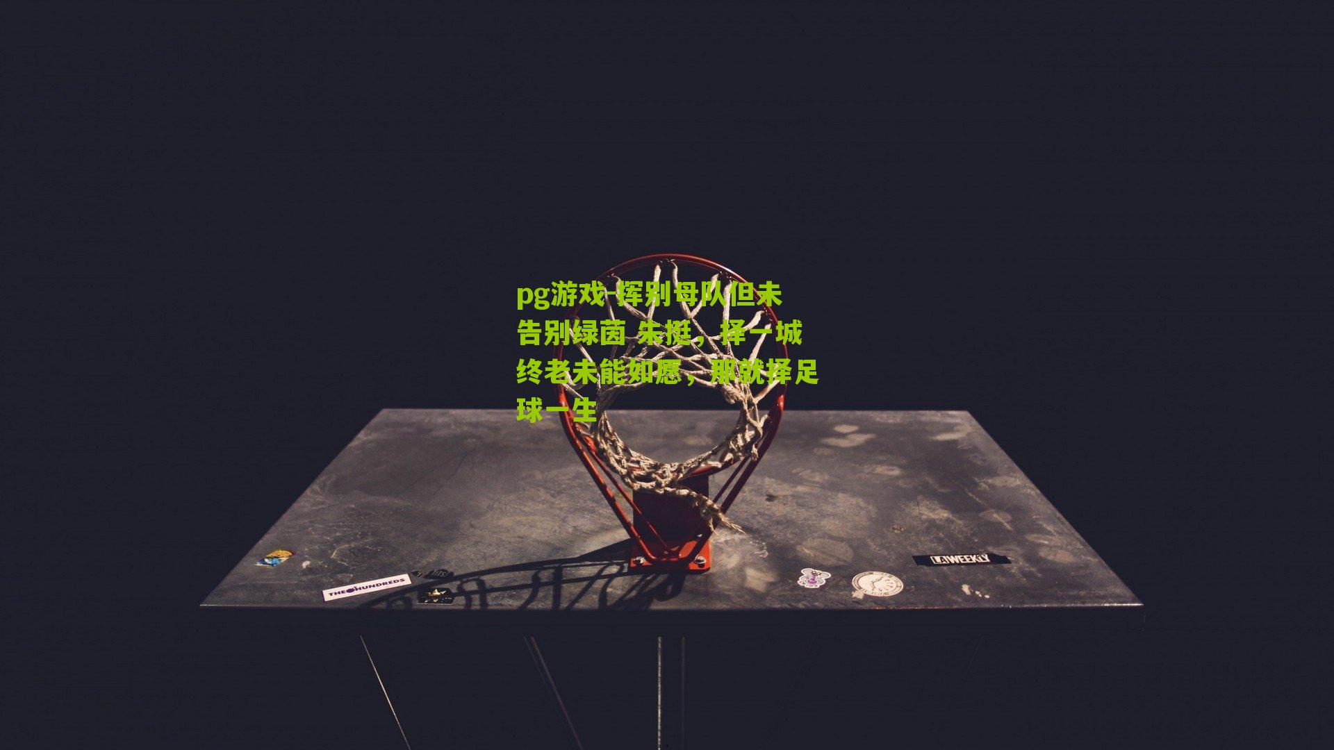 pg游戏-挥别母队但未告别绿茵 朱挺，择一城终老未能如愿，那就择足球一生