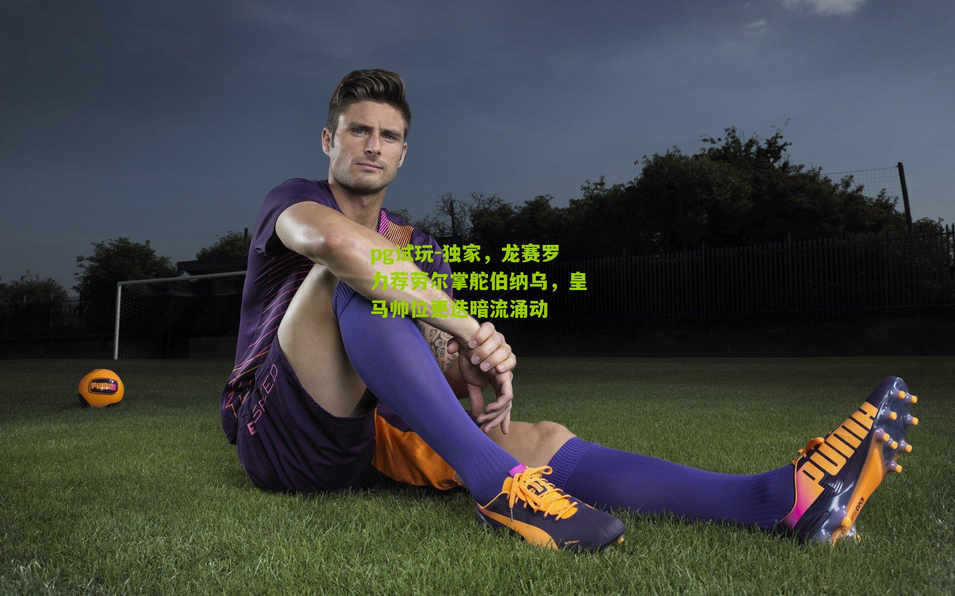 独家，龙赛罗力荐劳尔掌舵伯纳乌，皇马帅位更迭暗流涌动